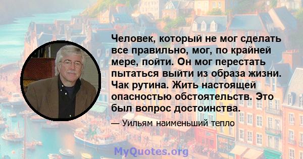 Человек, который не мог сделать все правильно, мог, по крайней мере, пойти. Он мог перестать пытаться выйти из образа жизни. Чак рутина. Жить настоящей опасностью обстоятельств. Это был вопрос достоинства.