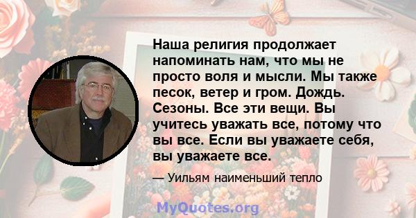 Наша религия продолжает напоминать нам, что мы не просто воля и мысли. Мы также песок, ветер и гром. Дождь. Сезоны. Все эти вещи. Вы учитесь уважать все, потому что вы все. Если вы уважаете себя, вы уважаете все.