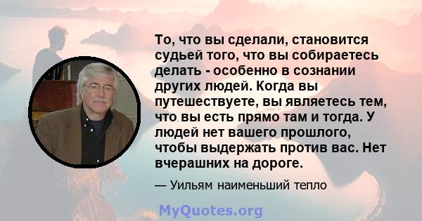 То, что вы сделали, становится судьей того, что вы собираетесь делать - особенно в сознании других людей. Когда вы путешествуете, вы являетесь тем, что вы есть прямо там и тогда. У людей нет вашего прошлого, чтобы