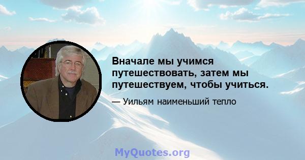 Вначале мы учимся путешествовать, затем мы путешествуем, чтобы учиться.