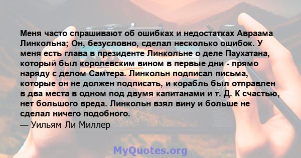 Меня часто спрашивают об ошибках и недостатках Авраама Линкольна; Он, безусловно, сделал несколько ошибок. У меня есть глава в президенте Линкольне о деле Паухатана, который был королевским вином в первые дни - прямо