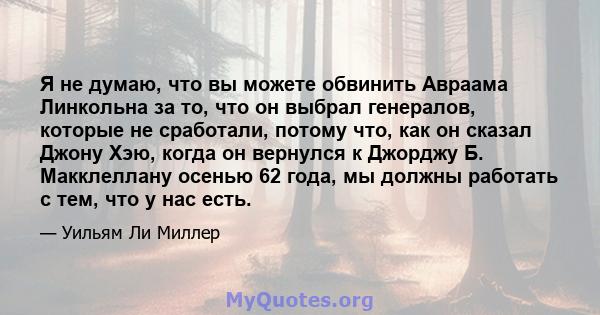 Я не думаю, что вы можете обвинить Авраама Линкольна за то, что он выбрал генералов, которые не сработали, потому что, как он сказал Джону Хэю, когда он вернулся к Джорджу Б. Макклеллану осенью 62 года, мы должны