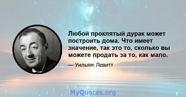 Любой проклятый дурак может построить дома. Что имеет значение, так это то, сколько вы можете продать за то, как мало.