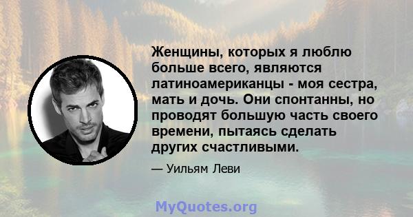 Женщины, которых я люблю больше всего, являются латиноамериканцы - моя сестра, мать и дочь. Они спонтанны, но проводят большую часть своего времени, пытаясь сделать других счастливыми.