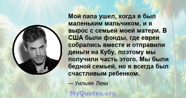 Мой папа ушел, когда я был маленьким мальчиком, и я вырос с семьей моей матери. В США были фонды, где евреи собрались вместе и отправили деньги на Кубу, поэтому мы получили часть этого. Мы были бедной семьей, но я