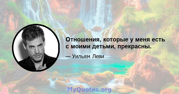 Отношения, которые у меня есть с моими детьми, прекрасны.