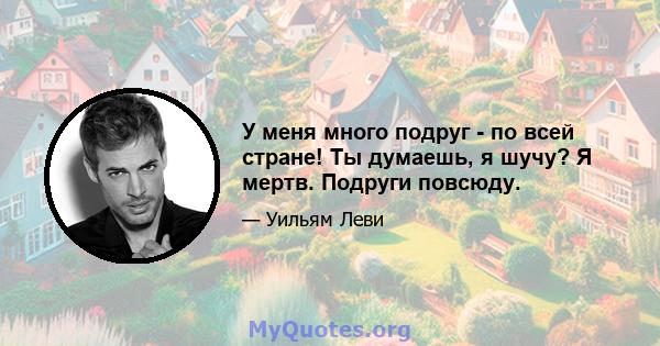 У меня много подруг - по всей стране! Ты думаешь, я шучу? Я мертв. Подруги повсюду.