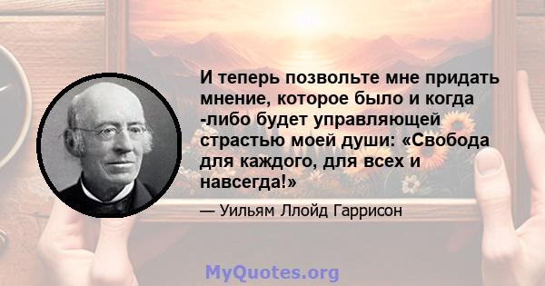 И теперь позвольте мне придать мнение, которое было и когда -либо будет управляющей страстью моей души: «Свобода для каждого, для всех и навсегда!»