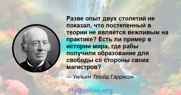 Разве опыт двух столетий не показал, что постепенный в теории не является вежливым на практике? Есть ли пример в истории мира, где рабы получили образование для свободы со стороны своих магистров?