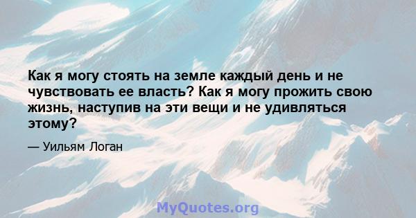 Как я могу стоять на земле каждый день и не чувствовать ее власть? Как я могу прожить свою жизнь, наступив на эти вещи и не удивляться этому?