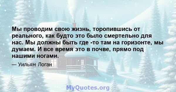 Мы проводим свою жизнь, торопившись от реального, как будто это было смертельно для нас. Мы должны быть где -то там на горизонте, мы думаем. И все время это в почве, прямо под нашими ногами.