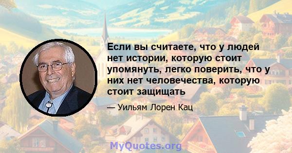 Если вы считаете, что у людей нет истории, которую стоит упомянуть, легко поверить, что у них нет человечества, которую стоит защищать