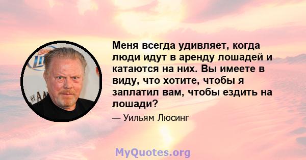 Меня всегда удивляет, когда люди идут в аренду лошадей и катаются на них. Вы имеете в виду, что хотите, чтобы я заплатил вам, чтобы ездить на лошади?