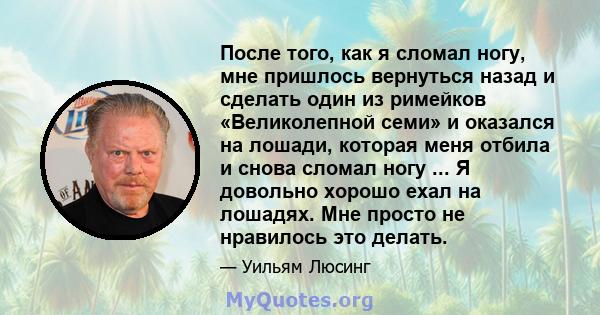 После того, как я сломал ногу, мне пришлось вернуться назад и сделать один из римейков «Великолепной семи» и оказался на лошади, которая меня отбила и снова сломал ногу ... Я довольно хорошо ехал на лошадях. Мне просто