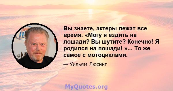 Вы знаете, актеры лежат все время. «Могу я ездить на лошади? Вы шутите? Конечно! Я родился на лошади! »... То же самое с мотоциклами.