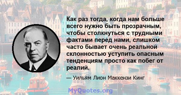 Как раз тогда, когда нам больше всего нужно быть прозрачным, чтобы столкнуться с трудными фактами перед нами, слишком часто бывает очень реальной склонностью уступить опасным тенденциям просто как побег от реалий.