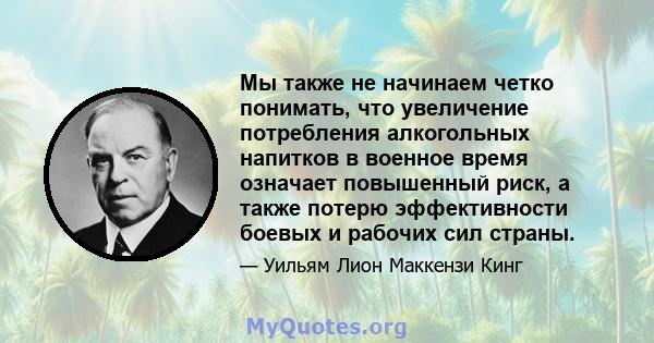 Мы также не начинаем четко понимать, что увеличение потребления алкогольных напитков в военное время означает повышенный риск, а также потерю эффективности боевых и рабочих сил страны.