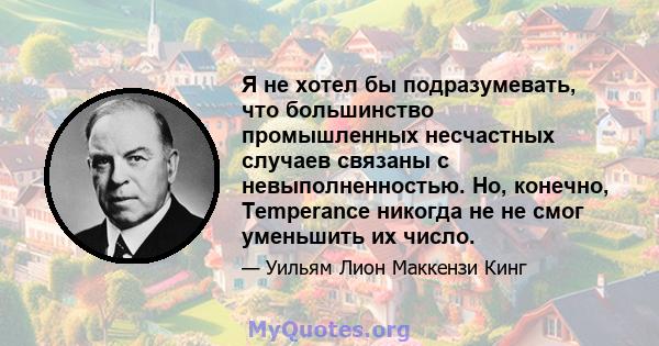 Я не хотел бы подразумевать, что большинство промышленных несчастных случаев связаны с невыполненностью. Но, конечно, Temperance никогда не не смог уменьшить их число.