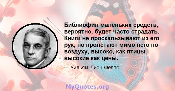 Библиофил маленьких средств, вероятно, будет часто страдать. Книги не проскальзывают из его рук, но пролетают мимо него по воздуху, высоко, как птицы, высокие как цены.