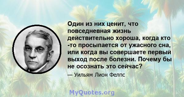 Один из них ценит, что повседневная жизнь действительно хороша, когда кто -то просыпается от ужасного сна, или когда вы совершаете первый выход после болезни. Почему бы не осознать это сейчас?