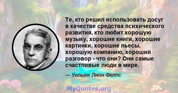 Те, кто решил использовать досуг в качестве средства психического развития, кто любит хорошую музыку, хорошие книги, хорошие картинки, хорошие пьесы, хорошую компанию, хороший разговор - что они? Они самые счастливые