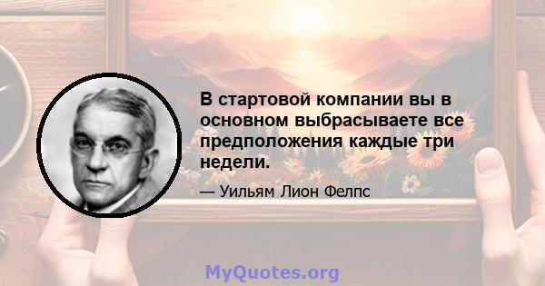 В стартовой компании вы в основном выбрасываете все предположения каждые три недели.