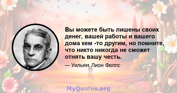 Вы можете быть лишены своих денег, вашей работы и вашего дома кем -то другим, но помните, что никто никогда не сможет отнять вашу честь.