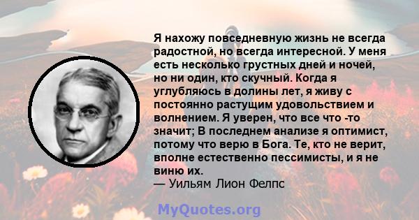 Я нахожу повседневную жизнь не всегда радостной, но всегда интересной. У меня есть несколько грустных дней и ночей, но ни один, кто скучный. Когда я углубляюсь в долины лет, я живу с постоянно растущим удовольствием и