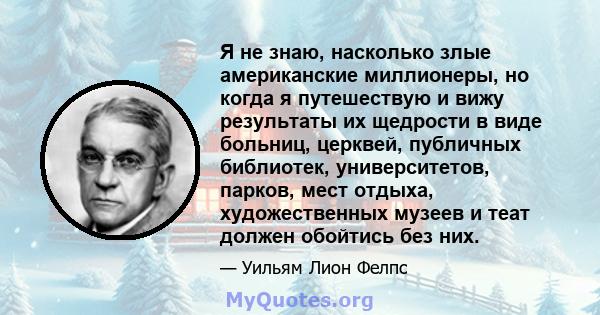 Я не знаю, насколько злые американские миллионеры, но когда я путешествую и вижу результаты их щедрости в виде больниц, церквей, публичных библиотек, университетов, парков, мест отдыха, художественных музеев и теат