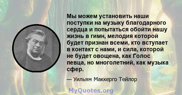 Мы можем установить наши поступки на музыку благодарного сердца и попытаться обойти нашу жизнь в гимн, мелодия которой будет признан всеми, кто вступает в контакт с нами, и сила, которой не будет овощена, как Голос