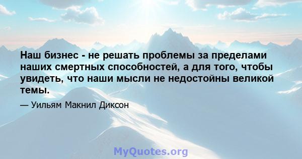 Наш бизнес - не решать проблемы за пределами наших смертных способностей, а для того, чтобы увидеть, что наши мысли не недостойны великой темы.