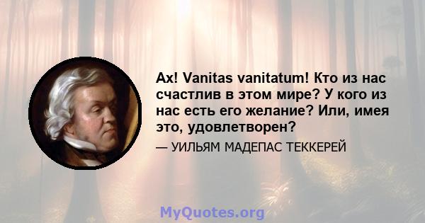 Ах! Vanitas vanitatum! Кто из нас счастлив в этом мире? У кого из нас есть его желание? Или, имея это, удовлетворен?