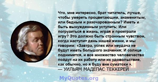 Что, мне интересно, брат читатель, лучше, чтобы умереть процветающим, знаменитым, или бедным и разочарованным? Иметь и быть вынужденным уступить; Или погрузиться в жизнь, играя и проиграли игру? Это должно быть странным 