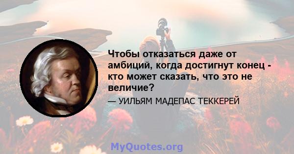 Чтобы отказаться даже от амбиций, когда достигнут конец - кто может сказать, что это не величие?