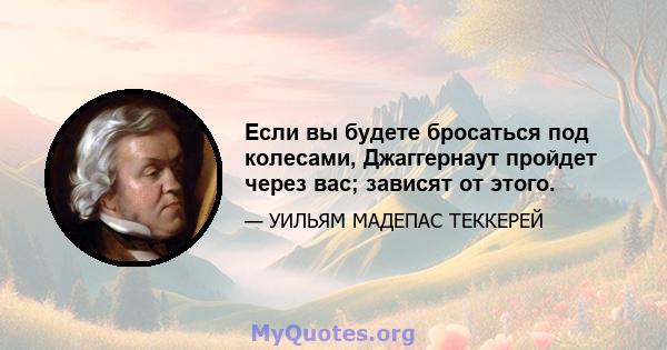 Если вы будете бросаться под колесами, Джаггернаут пройдет через вас; зависят от этого.