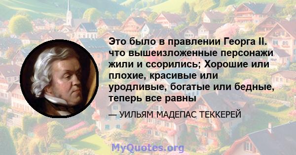 Это было в правлении Георга II. что вышеизложенные персонажи жили и ссорились; Хорошие или плохие, красивые или уродливые, богатые или бедные, теперь все равны