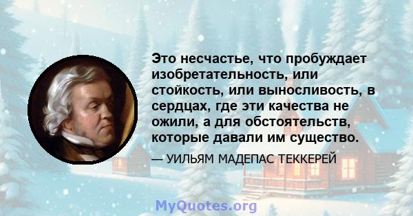 Это несчастье, что пробуждает изобретательность, или стойкость, или выносливость, в сердцах, где эти качества не ожили, а для обстоятельств, которые давали им существо.