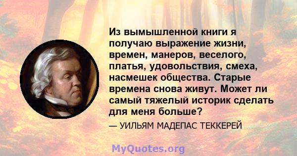 Из вымышленной книги я получаю выражение жизни, времен, манеров, веселого, платья, удовольствия, смеха, насмешек общества. Старые времена снова живут. Может ли самый тяжелый историк сделать для меня больше?