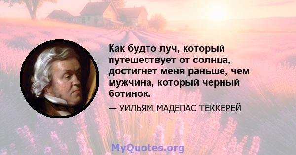 Как будто луч, который путешествует от солнца, достигнет меня раньше, чем мужчина, который черный ботинок.