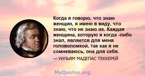 Когда я говорю, что знаю женщин, я имею в виду, что знаю, что не знаю их. Каждая женщина, которую я когда -либо знал, является для меня головоломкой, так как я не сомневаюсь, она для себя.