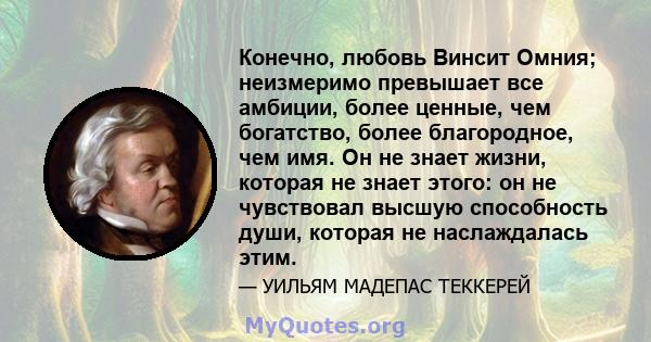 Конечно, любовь Винсит Омния; неизмеримо превышает все амбиции, более ценные, чем богатство, более благородное, чем имя. Он не знает жизни, которая не знает этого: он не чувствовал высшую способность души, которая не