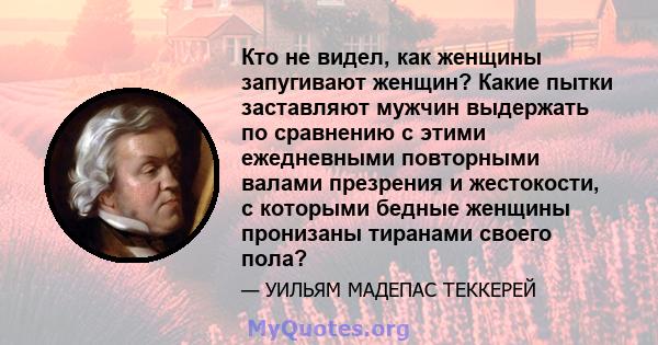 Кто не видел, как женщины запугивают женщин? Какие пытки заставляют мужчин выдержать по сравнению с этими ежедневными повторными валами презрения и жестокости, с которыми бедные женщины пронизаны тиранами своего пола?