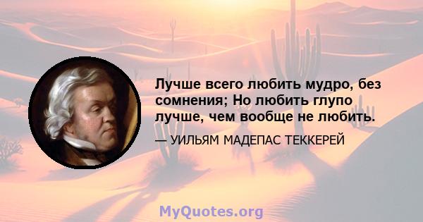 Лучше всего любить мудро, без сомнения; Но любить глупо лучше, чем вообще не любить.