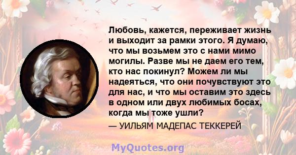 Любовь, кажется, переживает жизнь и выходит за рамки этого. Я думаю, что мы возьмем это с нами мимо могилы. Разве мы не даем его тем, кто нас покинул? Можем ли мы надеяться, что они почувствуют это для нас, и что мы