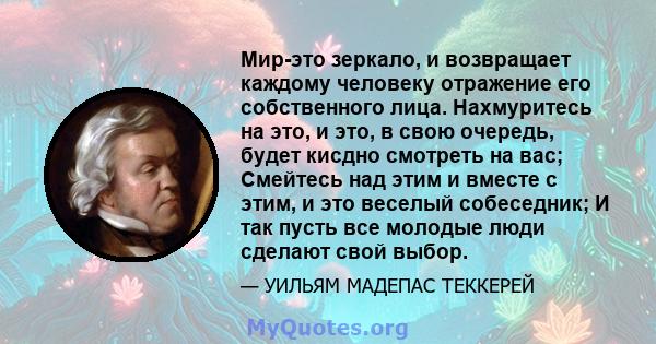 Мир-это зеркало, и возвращает каждому человеку отражение его собственного лица. Нахмуритесь на это, и это, в свою очередь, будет кисдно смотреть на вас; Смейтесь над этим и вместе с этим, и это веселый собеседник; И так 