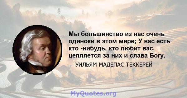 Мы большинство из нас очень одиноки в этом мире; У вас есть кто -нибудь, кто любит вас, цепляется за них и слава Богу.