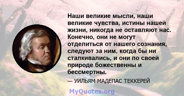 Наши великие мысли, наши великие чувства, истины нашей жизни, никогда не оставляют нас. Конечно, они не могут отделиться от нашего сознания, следуют за ним, когда бы ни сталкивались, и они по своей природе божественны и 