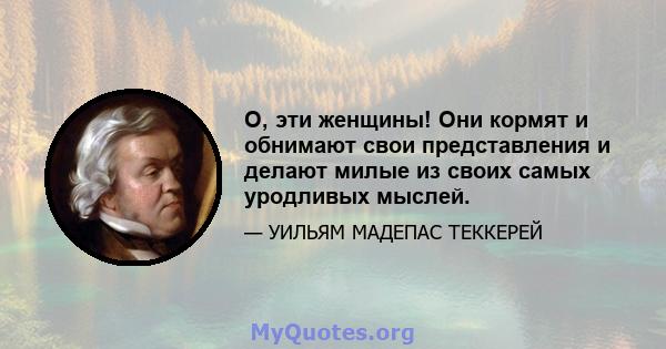 О, эти женщины! Они кормят и обнимают свои представления и делают милые из своих самых уродливых мыслей.