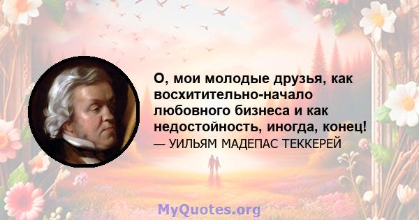 О, мои молодые друзья, как восхитительно-начало любовного бизнеса и как недостойность, иногда, конец!