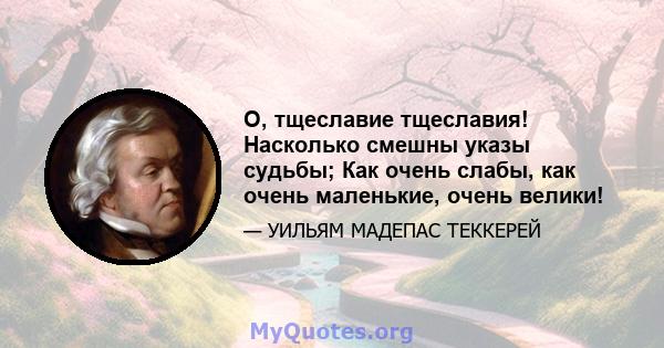 О, тщеславие тщеславия! Насколько смешны указы судьбы; Как очень слабы, как очень маленькие, очень велики!